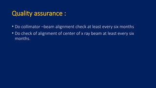 Quality assurance :
• Do collimator –beam alignment check at least every six months
• Do check of alignment of center of x ray beam at least every six
months.
 