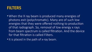 FILTERS
•When the X ray beam is produced many energies of
photons exit (polychromatic). Many are of such low
energies that they were offered nothing to production
of that radiograph. So, removal of low energy x rays
from beam spectrum is called filtration. And the device
for that filtration is called Filters.
• It is placed in the path of x-ray beam.
 
