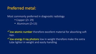 Preferred metal:
Most commonly preferred in diagnostic radiology
• Copper (Z= 29)
• Aluminum (Z=13)
low atomic number therefore excellent material for absorbing soft
rays.
low energy X ray photons low in weight therefore make the extra
tube lighter in weight and easily handling
 