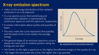 X-ray emission spectrum
• refers to the energy distribution of the radiation
produced in an x-ray exposure
• In x-ray spectra curve, Bremsstrahlung and
characteristics radiation is represented by
continuous spectrum and line spectrum respectively
• It contain information about quality and quantity of
beam
• The area under the curve represents the quantity,
and the peak of the curve implies the average
energy
• The general shape of an emission spectrum curve is
always the same, but its relative position along the
energy axis can alter
• the farther to the right a spectrum is, the higher the effective enegry or the quality of x ray
• the larger the area under the curve, the higher the x ray quantity
fig:- general form of x-ray emission spectrum
 