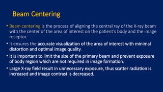 Beam Centering
• Beam centering is the process of aligning the central ray of the X-ray beam
with the center of the area of interest on the patient’s body and the image
receptor.
• It ensures the accurate visualization of the area of interest with minimal
distortion and optimal image quality.
• It is important to limit the size of the primary beam and prevent exposure
of body region which are not required in image formation.
• Large X-ray field result in unnecessary exposure, thus scatter radiation is
increased and image contrast is decreased.
 