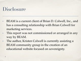 Disclosure
‣ BEAM is a current client of Brian D. Colwell, Inc., and
has a consulting relationship with Brian Colwell for
marketing services.
‣ This report was not commissioned or arranged in any
way by BEAM.
‣ The author, Kristen Colwell is currently assisting a
BEAM community group in the creation of an
educational website focused on sovereignty.
!2
 