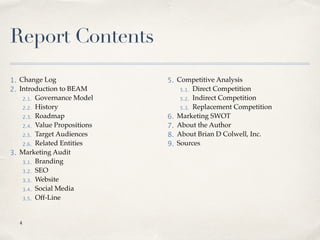 Report Contents
1. Change Log
2. Introduction to BEAM
2.1. Governance Model
2.2. History
2.3. Roadmap
2.4. Value Propositions
2.5. Target Audiences
2.6. Related Entities
3. Marketing Audit
3.1. Branding
3.2. SEO
3.3. Website
3.4. Social Media
3.5. Off-Line
5. Competitive Analysis
5.1. Direct Competition
5.2. Indirect Competition
5.3. Replacement Competition
6. Marketing SWOT
7. About the Author
8. About Brian D Colwell, Inc.
9. Sources
!4
 