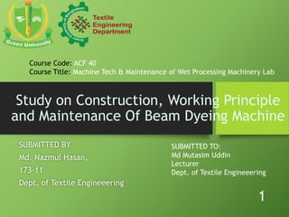 Study on Construction, Working Principle
and Maintenance Of Beam Dyeing Machine
SUBMITTED BY
Md. Nazmul Hasan,
173-11
Dept. of Textile Engineeering
SUBMITTED TO:
Md Mutasim Uddin
Lecturer
Dept. of Textile Engineeering
Course Code: ACF 40
Course Title: Machine Tech & Maintenance of Wet Processing Machinery Lab
1
 