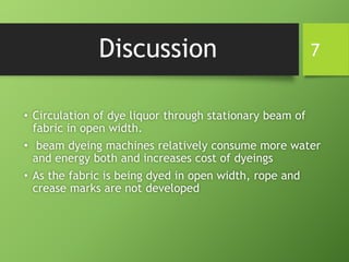 Discussion
• Circulation of dye liquor through stationary beam of
fabric in open width.
• beam dyeing machines relatively consume more water
and energy both and increases cost of dyeings
• As the fabric is being dyed in open width, rope and
crease marks are not developed
7
 