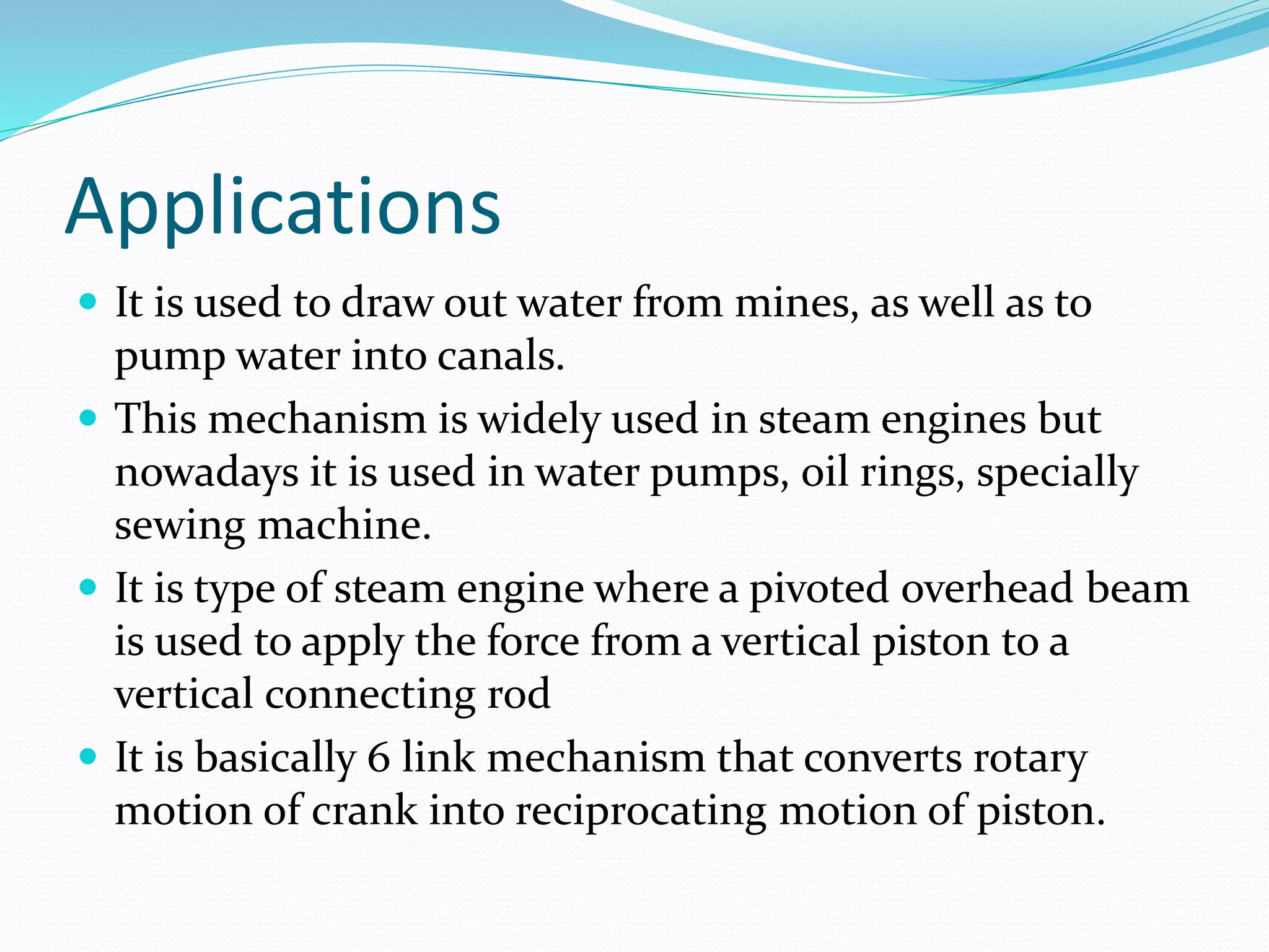 Applications
 It is used to draw out water from mines, as well as to
pump water into canals.
 This mechanism is widely used in steam engines but
nowadays it is used in water pumps, oil rings, specially
sewing machine.
 It is type of steam engine where a pivoted overhead beam
is used to apply the force from a vertical piston to a
vertical connecting rod
 It is basically 6 link mechanism that converts rotary
motion of crank into reciprocating motion of piston.
 