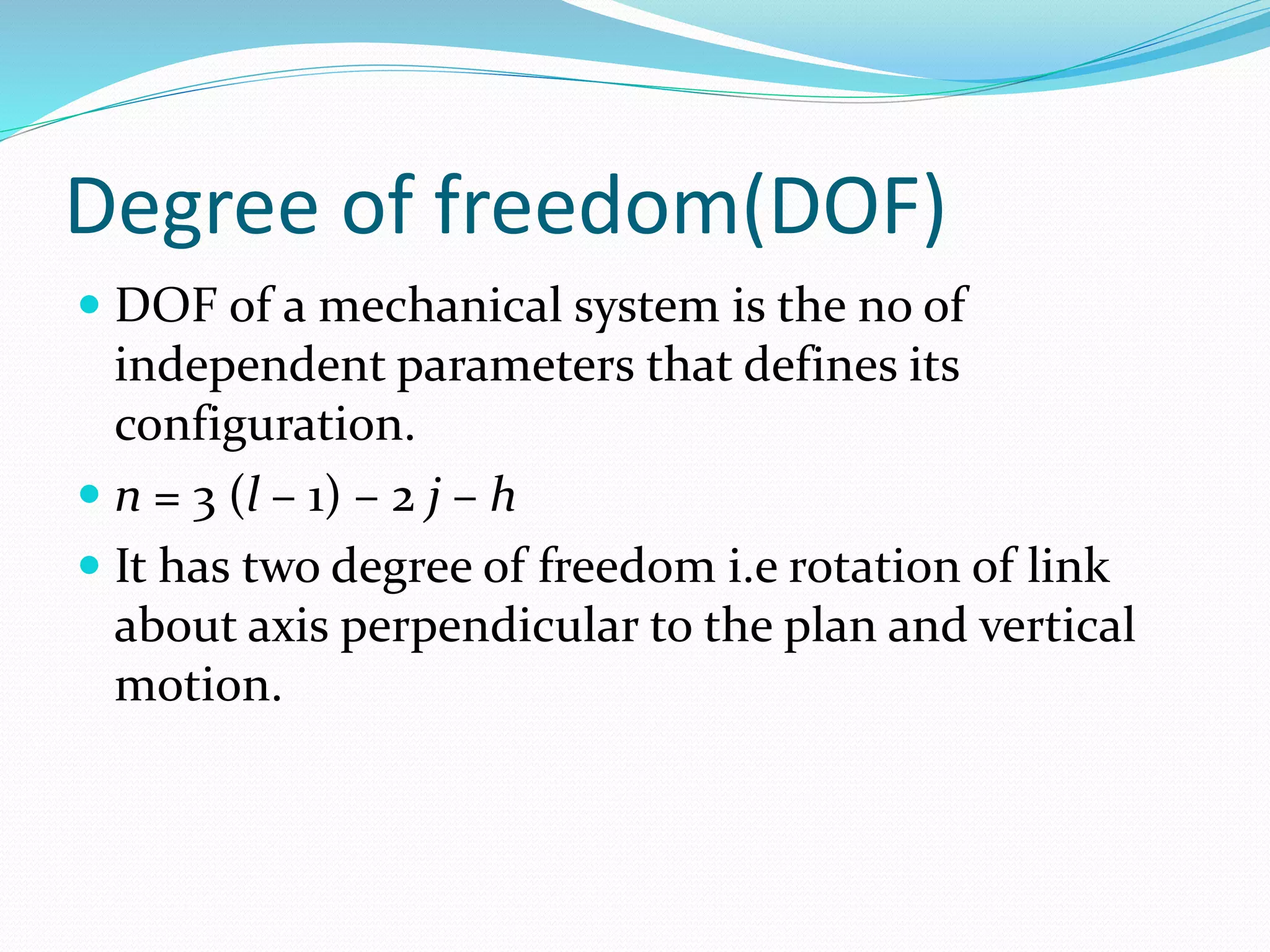 Degree of freedom(DOF)
 DOF of a mechanical system is the no of
independent parameters that defines its
configuration.
 n = 3 (l – 1) – 2 j – h
 It has two degree of freedom i.e rotation of link
about axis perpendicular to the plan and vertical
motion.
 