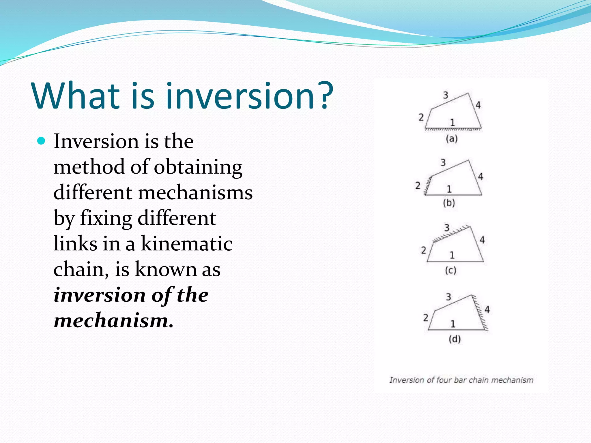 What is inversion?
 Inversion is the
method of obtaining
different mechanisms
by fixing different
links in a kinematic
chain, is known as
inversion of the
mechanism.
 
