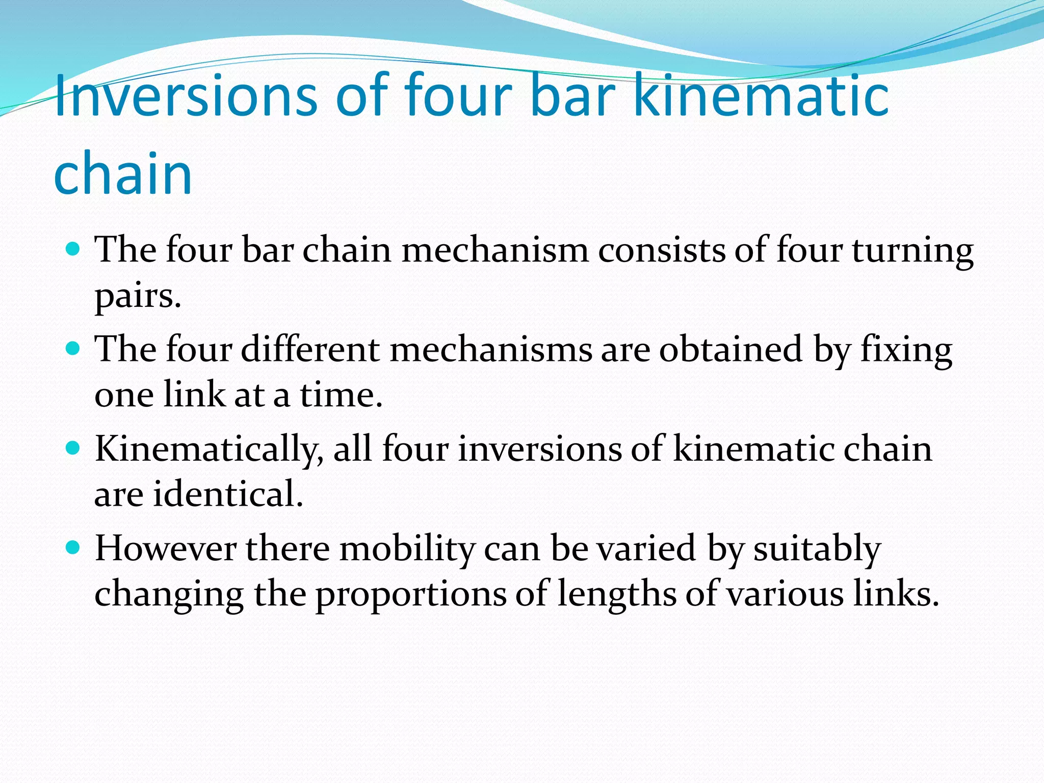 Inversions of four bar kinematic
chain
 The four bar chain mechanism consists of four turning
pairs.
 The four different mechanisms are obtained by fixing
one link at a time.
 Kinematically, all four inversions of kinematic chain
are identical.
 However there mobility can be varied by suitably
changing the proportions of lengths of various links.
 