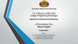 Dr. Vitthalrao Vikhe Patil
College of Engineering Ahmednagar
Savitribai Phule Pune University
Department of Mechanical Engineering
A Presentation On:-
Beam Engine
Prepared By:-
Name
1) Chumbhalkar Chaitanya Dattatray
2) Dagwale Shubham Hemant
3) Desai Santosh Machhindra
 