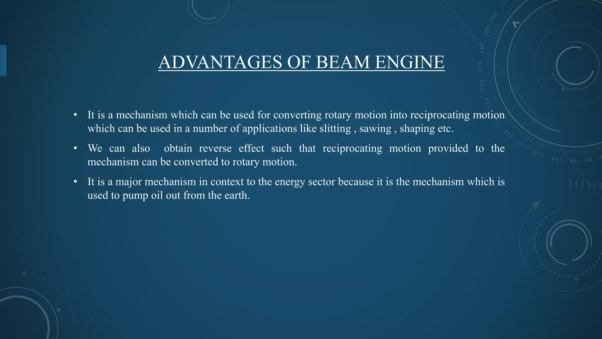 ADVANTAGES OF BEAM ENGINE
• It is a mechanism which can be used for converting rotary motion into reciprocating motion
which can be used in a number of applications like slitting , sawing , shaping etc.
• We can also obtain reverse effect such that reciprocating motion provided to the
mechanism can be converted to rotary motion.
• It is a major mechanism in context to the energy sector because it is the mechanism which is
used to pump oil out from the earth.
 
