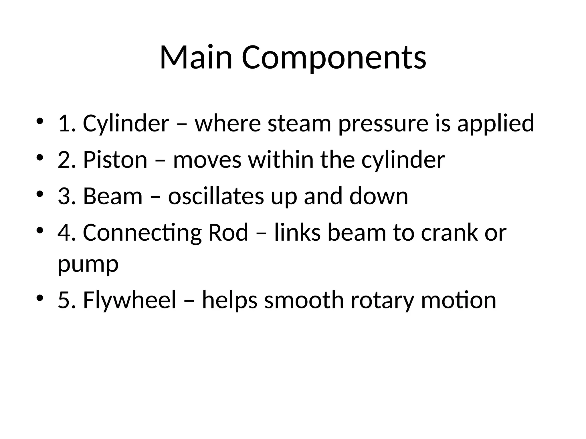 Main Components
• 1. Cylinder – where steam pressure is applied
• 2. Piston – moves within the cylinder
• 3. Beam – oscillates up and down
• 4. Connecting Rod – links beam to crank or
pump
• 5. Flywheel – helps smooth rotary motion
 
