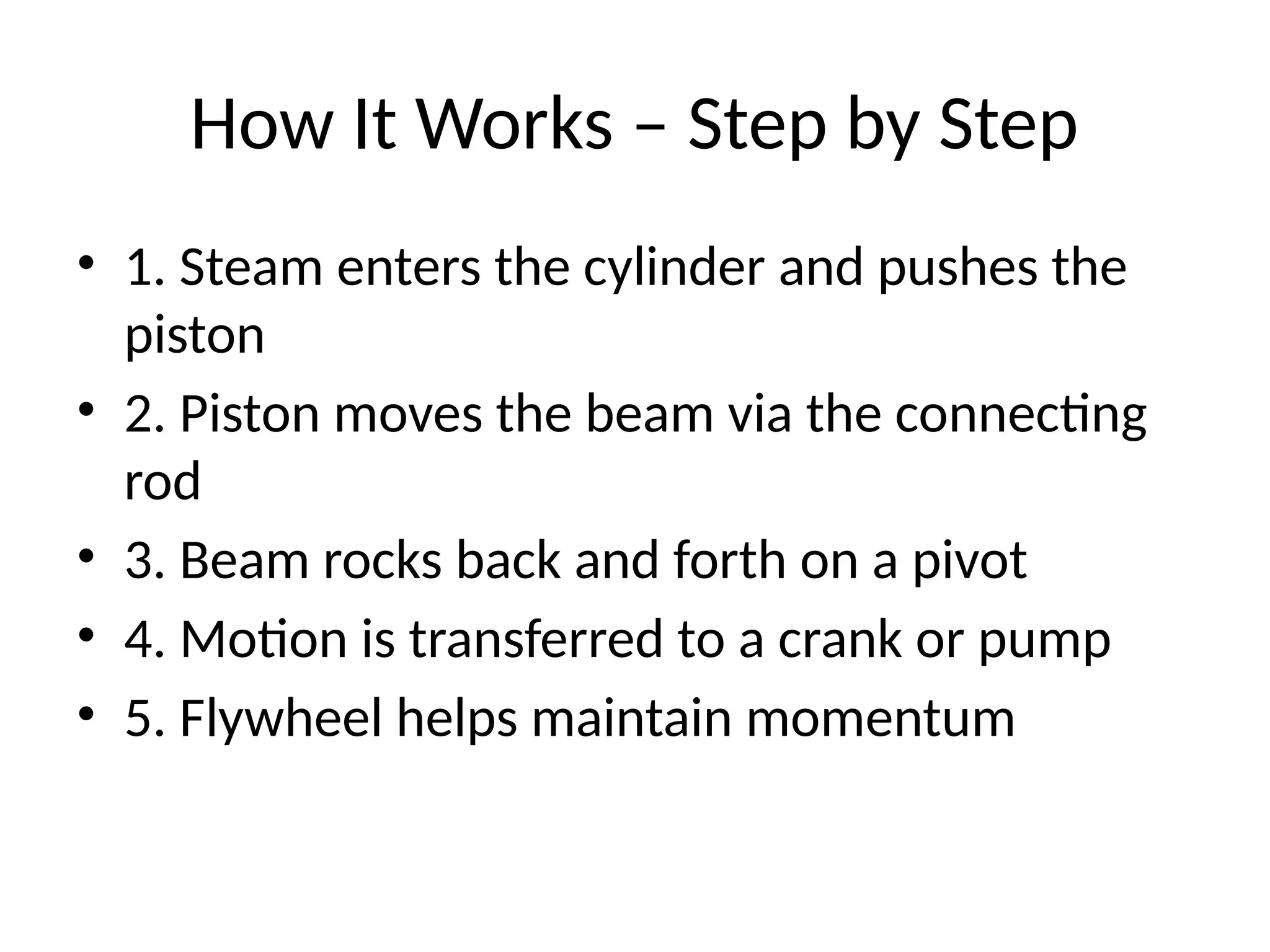 How It Works – Step by Step
• 1. Steam enters the cylinder and pushes the
piston
• 2. Piston moves the beam via the connecting
rod
• 3. Beam rocks back and forth on a pivot
• 4. Motion is transferred to a crank or pump
• 5. Flywheel helps maintain momentum
 