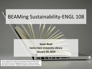 BEAMing Sustainability-ENGL 108
Susan Boyd
Santa Clara University Library
January 29, 2019
Lesson adapted from “Beaming Technology” by Nicole Branch, Santa
Clara University Library; Engaging Ideas by John C. Bean, and Joseph
Bizup, Boston University. Image from pixabay, CC0 Creative Commons.
 