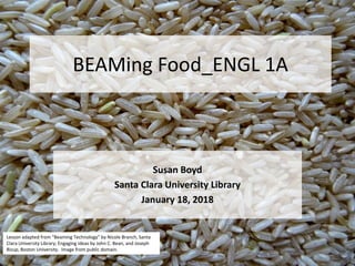 BEAMing Food_ENGL 1A
Susan Boyd
Santa Clara University Library
January 18, 2018
Lesson adapted from “Beaming Technology” by Nicole Branch, Santa
Clara University Library; Engaging Ideas by John C. Bean, and Joseph
Bizup, Boston University. Image from public domain.
 