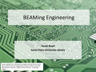 BEAMing Engineering
Susan Boyd
Santa Clara University Library
Lesson adapted from “Beaming Technology” by Nicole Branch, Santa
Clara University Library; Engaging Ideas by John C. Bean, and Joseph
Bizup, Boston University. Image courtesy of Pexels – Technology
Images.
 