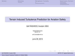 Motivation                         Methodology                     Real application: Forecasting       Special Analysis: Alta Airport




                Terrain Induced Turbulence Prediction for Aviation Safety

                                                      Adil RASHEED, Karstein SØrli

                                                              Applied Mathematics
                                                                 SINTEF ICT

                                                             adil.rasheed@sintef.no



                                                             June 29, 2010




Adil RASHEED, Karstein SØrli                                                                       SINTEF ICT Applied Mathematics
Terrain Induced Turbulence Prediction for Aviation Safety
 