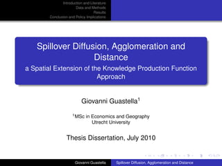 Introduction and Literature
                      Data and Methods
                                 Results
       Conclusion and Policy Implications




   Spillover Diffusion, Agglomeration and
                   Distance
a Spatial Extension of the Knowledge Production Function
                         Approach


                          Giovanni Guastella1
                    1 MSc   in Economics and Geography
                               Utrecht University


                 Thesis Dissertation, July 2010


                      Giovanni Guastella    Spillover Diffusion, Agglomeration and Distance
 
