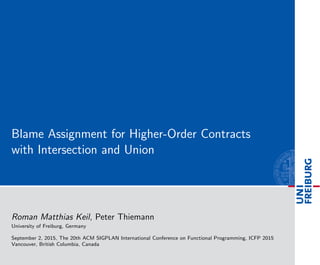 Blame Assignment for Higher-Order Contracts
with Intersection and Union
Roman Matthias Keil, Peter Thiemann
University of Freiburg, Germany
September 2, 2015, The 20th ACM SIGPLAN International Conference on Functional Programming, ICFP 2015
Vancouver, British Columbia, Canada
 