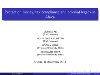 Protection money, tax compliance and colonial legacy in
Africa
MERIMA ALI
(CMI, Norway)
ODD-HELGE FJELDSTAD
(CMI, Norway)
BOQIAN JIANG
(Syracuse University, USA)
ABDULAZIZ SHIFA
(Syracuse University, USA)
Arusha, 8 December 2014
(Foo and Bar) Arusha, 8 December 2014 1 / 26
 