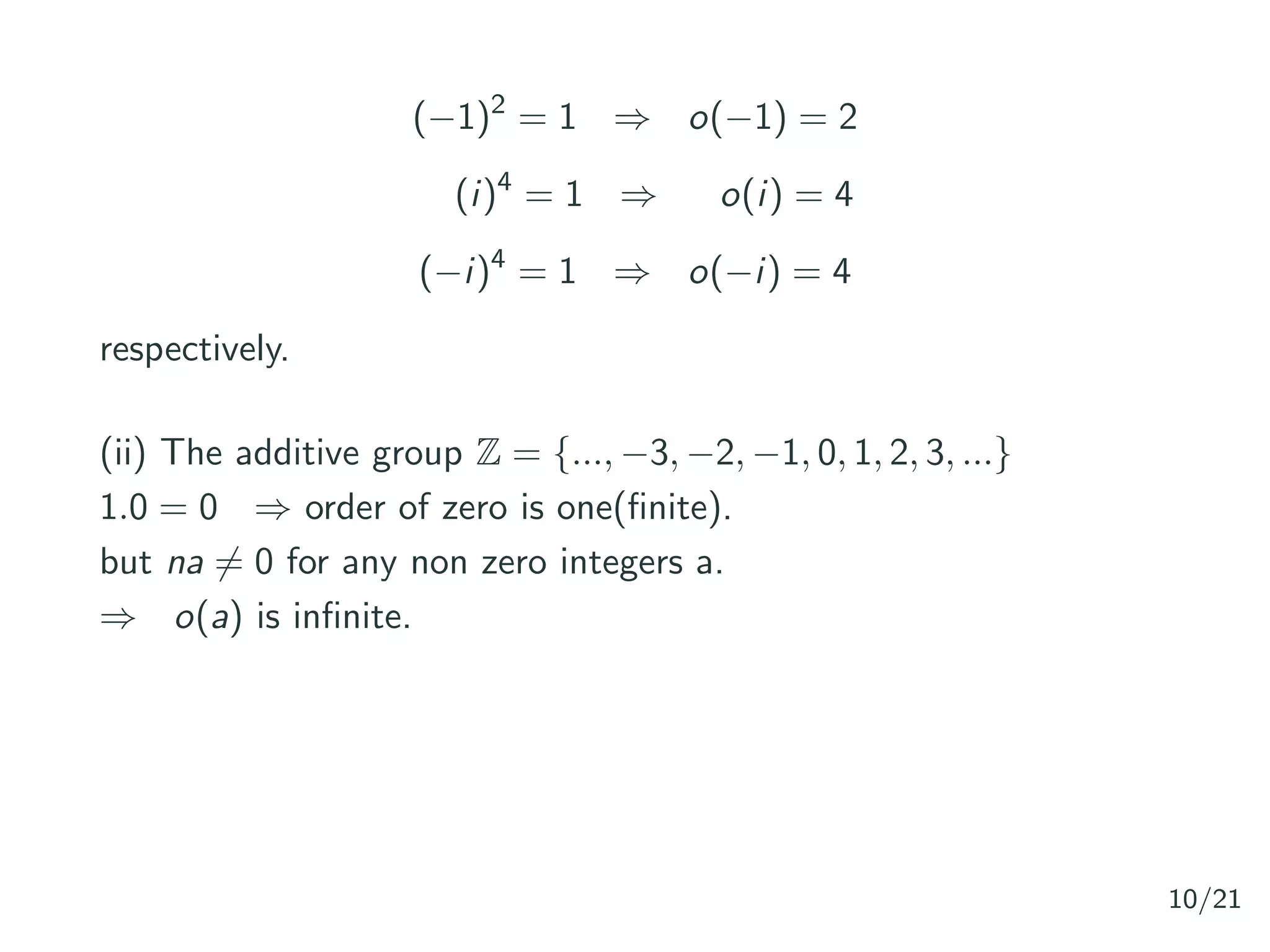 (−1)2
= 1 ⇒ o(−1) = 2
(i)4
= 1 ⇒ o(i) = 4
(−i)4
= 1 ⇒ o(−i) = 4
respectively.
(ii) The additive group Z = {..., −3, −2, −1, 0, 1, 2, 3, ...}
1.0 = 0 ⇒ order of zero is one(ﬁnite).
but na = 0 for any non zero integers a.
⇒ o(a) is inﬁnite.
10/21
 
