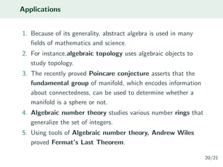 Applications
1. Because of its generality, abstract algebra is used in many
ﬁelds of mathematics and science.
2. For instance,algebraic topology uses algebraic objects to
study topology.
3. The recently proved Poincare conjecture asserts that the
fundamental group of manifold, which encodes information
about connectedness, can be used to determine whether a
manifold is a sphere or not.
4. Algebraic number theory studies various number rings that
generalize the set of integers.
5. Using tools of Algebraic number theory, Andrew Wiles
proved Fermat’s Last Theorem.
20/21
 