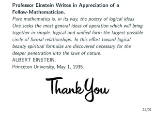 Professor Einstein Writes in Appreciation of a
Fellow-Mathematician.
Pure mathematics is, in its way, the poetry of logical ideas.
One seeks the most general ideas of operation which will bring
together in simple, logical and uniﬁed form the largest possible
circle of formal relationships. In this eﬀort toward logical
beauty spiritual formulas are discovered necessary for the
deeper penetration into the laws of nature.
ALBERT EINSTEIN.
Princeton University, May 1, 1935.
21/21
 