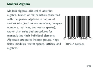 Modern Algebra
Modern algebra, also called abstract
algebra, branch of mathematics concerned
with the general algebraic structure of
various sets (such as real numbers, complex
numbers, matrices, and vector spaces),
rather than rules and procedures for
manipulating their individual elements.
Algebraic structures include groups, rings,
ﬁelds, modules, vector spaces, lattices, and
algebras.
UPC-A barcode
3/21
 