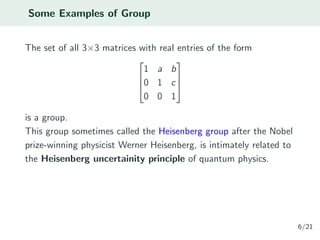 Some Examples of Group
The set of all 3×3 matrices with real entries of the form



1 a b
0 1 c
0 0 1



is a group.
This group sometimes called the Heisenberg group after the Nobel
prize-winning physicist Werner Heisenberg, is intimately related to
the Heisenberg uncertainity principle of quantum physics.
6/21
 