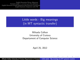 English-Romanian Phrase Alignment
            Function words = syntactic glue for sentences
English-Romanian Parallel Sequences with Syntactic Constituents
                    English Syntactic Sequences with FW




                                 Little words - Big meanings
                                  (in MT syntactic transfer)

                                         Mihaela Colhon
                                       University of Craiova
                                 Departament of Computer Science


                                                  April 25, 2012



Mihaela Colhon University of Craiova Departament of Computer Science
                                                              Little words - Big meanings (in MT syntactic transfer)
 