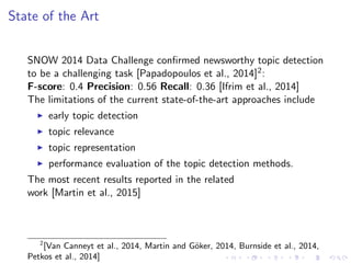 State of the Art
SNOW 2014 Data Challenge conﬁrmed newsworthy topic detection
to be a challenging task [Papadopoulos et al., 2014]2:
F-score: 0.4 Precision: 0.56 Recall: 0.36 [Ifrim et al., 2014]
The limitations of the current state-of-the-art approaches include
early topic detection
topic relevance
topic representation
performance evaluation of the topic detection methods.
The most recent results reported in the related
work [Martin et al., 2015]
2
[Van Canneyt et al., 2014, Martin and G¨oker, 2014, Burnside et al., 2014,
Petkos et al., 2014]
 