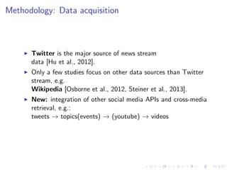 Methodology: Data acquisition
Twitter is the major source of news stream
data [Hu et al., 2012].
Only a few studies focus on other data sources than Twitter
stream, e.g.
Wikipedia [Osborne et al., 2012, Steiner et al., 2013].
New: integration of other social media APIs and cross-media
retrieval, e.g.:
tweets → topics(events) → (youtube) → videos
 