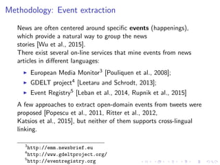 Methodology: Event extraction
News are often centered around speciﬁc events (happenings),
which provide a natural way to group the news
stories [Wu et al., 2015].
There exist several on-line services that mine events from news
articles in diﬀerent languages:
European Media Monitor3 [Pouliquen et al., 2008];
GDELT project4 [Leetaru and Schrodt, 2013];
Event Registry5 [Leban et al., 2014, Rupnik et al., 2015]
A few approaches to extract open-domain events from tweets were
proposed [Popescu et al., 2011, Ritter et al., 2012,
Katsios et al., 2015], but neither of them supports cross-lingual
linking.
3
http://emm.newsbrief.eu
4
http://www.gdeltproject.org/
5
http://eventregistry.org
 
