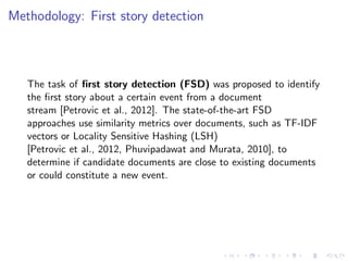 Methodology: First story detection
The task of ﬁrst story detection (FSD) was proposed to identify
the ﬁrst story about a certain event from a document
stream [Petrovic et al., 2012]. The state-of-the-art FSD
approaches use similarity metrics over documents, such as TF-IDF
vectors or Locality Sensitive Hashing (LSH)
[Petrovic et al., 2012, Phuvipadawat and Murata, 2010], to
determine if candidate documents are close to existing documents
or could constitute a new event.
 