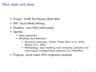 Next steps and ideas
Project: InVID EU-Horizon 2016-2019
WP: Social Media Mining
Deadline: June 2016 (deliverable)
Agenda:
Data acquisition
Breaking news detection
Evaluation framework: Twitter Trends, [Ifrim et al., 2014]
[Martin et al., 2015]
Methodology: topic modeling, event extraction, (semantic and
cross-lingual) ontology-based integration (e.g. BabelNet)
Progress: social media APIs integration proposal
 
