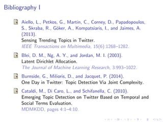 Bibliography I
Aiello, L., Petkos, G., Martin, C., Corney, D., Papadopoulos,
S., Skraba, R., G¨oker, A., Kompatsiaris, I., and Jaimes, A.
(2013).
Sensing Trending Topics in Twitter.
IEEE Transactions on Multimedia, 15(6):1268–1282.
Blei, D. M., Ng, A. Y., and Jordan, M. I. (2003).
Latent Dirichlet Allocation.
The Journal of Machine Learning Research, 3:993–1022.
Burnside, G., Milioris, D., and Jacquet, P. (2014).
One Day in Twitter: Topic Detection Via Joint Complexity.
Cataldi, M., Di Caro, L., and Schifanella, C. (2010).
Emerging Topic Detection on Twitter Based on Temporal and
Social Terms Evaluation.
MDMKDD, pages 4:1–4:10.
 