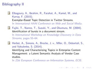 Bibliography II
Elbagoury, A., Ibrahim, R., Farahat, A., Kamel, M., and
Karray, F. (2015).
Exemplar-Based Topic Detection in Twitter Streams.
In International AAAI Conference on Web and Social Media.
Fujiki, T., Nanno, T., Suzuki, Y., and Okumura, M. (2004).
Identiﬁcation of bursts in a document stream.
In International Workshop on Knowledge Discovery in Data
Streams, pages 55–64.
Herbst, A., Simons, A., Brocke, J. v., Mller, O., Debortoli, S.,
and Vakulenko, S. (2014).
Identifying and Characterizing Topics in Enterprise Content
Management: a Latent Semantic Analysis of Vendor Case
studies.
In 22st European Conference on Information Systems, ECIS.
 