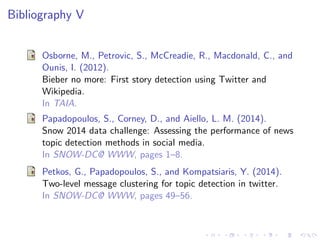 Bibliography V
Osborne, M., Petrovic, S., McCreadie, R., Macdonald, C., and
Ounis, I. (2012).
Bieber no more: First story detection using Twitter and
Wikipedia.
In TAIA.
Papadopoulos, S., Corney, D., and Aiello, L. M. (2014).
Snow 2014 data challenge: Assessing the performance of news
topic detection methods in social media.
In SNOW-DC@ WWW, pages 1–8.
Petkos, G., Papadopoulos, S., and Kompatsiaris, Y. (2014).
Two-level message clustering for topic detection in twitter.
In SNOW-DC@ WWW, pages 49–56.
 