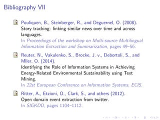Bibliography VII
Pouliquen, B., Steinberger, R., and Deguernel, O. (2008).
Story tracking: linking similar news over time and across
languages.
In Proceedings of the workshop on Multi-source Multilingual
Information Extraction and Summarization, pages 49–56.
Reuter, N., Vakulenko, S., Brocke, J. v., Debortoli, S., and
Mller, O. (2014).
Identifying the Role of Information Systems in Achieving
Energy-Related Environmental Sustainability using Text
Mining.
In 22st European Conference on Information Systems, ECIS.
Ritter, A., Etzioni, O., Clark, S., and others (2012).
Open domain event extraction from twitter.
In SIGKDD, pages 1104–1112.
 
