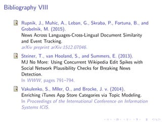 Bibliography VIII
Rupnik, J., Muhic, A., Leban, G., Skraba, P., Fortuna, B., and
Grobelnik, M. (2015).
News Across Languages-Cross-Lingual Document Similarity
and Event Tracking.
arXiv preprint arXiv:1512.07046.
Steiner, T., van Hooland, S., and Summers, E. (2013).
MJ No More: Using Concurrent Wikipedia Edit Spikes with
Social Network Plausibility Checks for Breaking News
Detection.
In WWW, pages 791–794.
Vakulenko, S., Mller, O., and Brocke, J. v. (2014).
Enriching iTunes App Store Categories via Topic Modeling.
In Proceedings of the International Conference on Information
Systems ICIS.
 