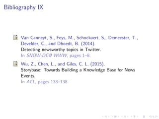 Bibliography IX
Van Canneyt, S., Feys, M., Schockaert, S., Demeester, T.,
Develder, C., and Dhoedt, B. (2014).
Detecting newsworthy topics in Twitter.
In SNOW-DC@ WWW, pages 1–8.
Wu, Z., Chen, L., and Giles, C. L. (2015).
Storybase: Towards Building a Knowledge Base for News
Events.
In ACL, pages 133–138.
 
