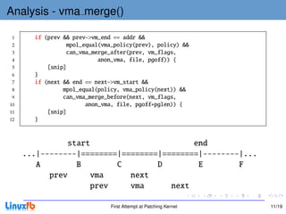 Analysis - vma merge()

 1     if (prev && prev->vm_end == addr &&
 2               mpol_equal(vma_policy(prev), policy) &&
 3               can_vma_merge_after(prev, vm_flags,
 4                         anon_vma, file, pgoff)) {
 5         [snip]
 6     }
 7     if (next && end == next->vm_start &&
 8              mpol_equal(policy, vma_policy(next)) &&
 9              can_vma_merge_before(next, vm_flags,
10                     anon_vma, file, pgoff+pglen)) {
11         [snip]
12     }


               start                       end
     ...|--------|========|========|========|--------|...
        A        B        C        D        E        F
           prev      vma     next
                    prev     vma      next

                               First Attempt at Patching Kernel   11/19
 