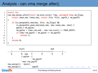 Analysis - can vma merge after()

 1   static int
 2   can_vma_merge_after(struct vm_area_struct *vma, unsigned long vm_flags,
 3       struct anon_vma *anon_vma, struct file *file, pgoff_t vm_pgoff)
 4   {
 5       if (is_mergeable_vma(vma, file, vm_flags) &&
 6           is_mergeable_anon_vma(anon_vma, vma->anon_vma, vma)) {
 7           pgoff_t vm_pglen;
 8           vm_pglen = (vma->vm_end - vma->vm_start) >> PAGE_SHIFT;
 9           if (vma->vm_pgoff + vm_pglen == vm_pgoff)
10               return 1;
11       }
12       return 0;
13   }

               start                       end
     ...|--------|========|========|========|--------|...
        A         B vma    C        D       E        F
                  |-pglen -|
                           ˆvm_pgoff
                  ˆvma->vm_pgoff
     vma_merge(): (prev)
     vma_merge():          ˆpgoff
                                 First Attempt at Patching Kernel              13/19
 