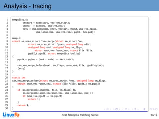 Analysis - tracing
 1   mempolicy.c:
 2           vmstart = max(start, vma->vm_start);
 3           vmend = min(end, vma->vm_end);
 4           prev = vma_merge(mm, prev, vmstart, vmend, vma->vm_flags,
 5                     vma->anon_vma, vma->vm_file, pgoff, new_pol);
 6
 7   mmap.c:
 8   struct vm_area_struct *vma_merge(struct mm_struct *mm,
 9               struct vm_area_struct *prev, unsigned long addr,
10               unsigned long end, unsigned long vm_flags,
11                    struct anon_vma *anon_vma, struct file *file,
12               pgoff_t pgoff, struct mempolicy *policy)
13   {
14       pgoff_t pglen = (end - addr) >> PAGE_SHIFT;
15
16       can_vma_merge_before(next, vm_flags, anon_vma, file, pgoff+pglen);
17       [snip]
18   }
19
20   static int
21   can_vma_merge_before(struct vm_area_struct *vma, unsigned long vm_flags,
22       struct anon_vma *anon_vma, struct file *file, pgoff_t vm_pgoff)
23   {
24       if (is_mergeable_vma(vma, file, vm_flags) &&
25           is_mergeable_anon_vma(anon_vma, vma->anon_vma, vma)) {
26           if (vma->vm_pgoff == vm_pgoff)
27               return 1;
28       }
29       return 0;
30   }

                                          First Attempt at Patching Kernel      14/19
 