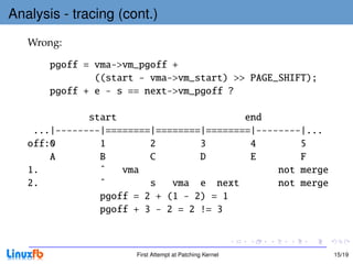 Analysis - tracing (cont.)
   Wrong:

       pgoff = vma->vm_pgoff +
               ((start - vma->vm_start) >> PAGE_SHIFT);
       pgoff + e - s == next->vm_pgoff ?

              start                       end
    ...|--------|========|========|========|--------|...
   off:0        1        2        3        4        5
       A        B        C        D        E        F
   1.           ˆ   vma                         not merge
   2.           ˆ        s   vma e next         not merge
                pgoff = 2 + (1 - 2) = 1
                pgoff + 3 - 2 = 2 != 3



                      First Attempt at Patching Kernel      15/19
 