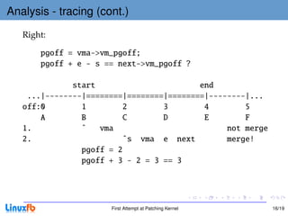 Analysis - tracing (cont.)
   Right:

       pgoff = vma->vm_pgoff;
       pgoff + e - s == next->vm_pgoff ?

              start                       end
    ...|--------|========|========|========|--------|...
   off:0        1        2        3        4        5
       A        B        C        D        E        F
   1.           ˆ   vma                         not merge
   2.                    ˆs vma e next          merge!
                pgoff = 2
                pgoff + 3 - 2 = 3 == 3




                      First Attempt at Patching Kernel      16/19
 