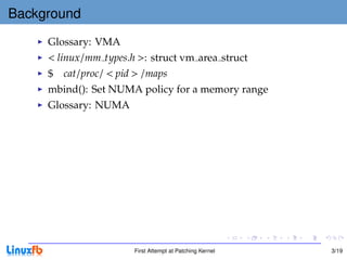 Background
     Glossary: VMA
     < linux/mm types.h >: struct vm area struct
     $ cat/proc/ < pid > /maps
     mbind(): Set NUMA policy for a memory range
     Glossary: NUMA




                       First Attempt at Patching Kernel   3/19
 