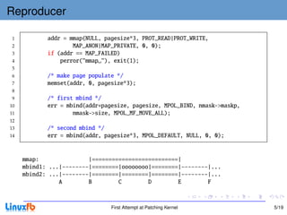 Reproducer

 1          addr = mmap(NULL, pagesize*3, PROT_READ|PROT_WRITE,
 2                  MAP_ANON|MAP_PRIVATE, 0, 0);
 3          if (addr == MAP_FAILED)
 4              perror("mmap "), exit(1);
 5
 6          /* make page populate */
 7          memset(addr, 0, pagesize*3);
 8
 9          /* first mbind */
10          err = mbind(addr+pagesize, pagesize, MPOL_BIND, nmask->maskp,
11                  nmask->size, MPOL_MF_MOVE_ALL);
12
13          /* second mbind */
14          err = mbind(addr, pagesize*3, MPOL_DEFAULT, NULL, 0, 0);


     mmap:               |==========================|
     mbind1: ...|--------|========|oooooooo|========|--------|...
     mbind2: ...|--------|========|========|========|--------|...
                A        B        C        D        E        F



                                First Attempt at Patching Kernel            5/19
 