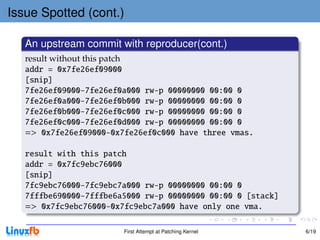 Issue Spotted (cont.)

   An upstream commit with reproducer(cont.)
   result without this patch
   addr = 0x7fe26ef09000
   [snip]
   7fe26ef09000-7fe26ef0a000 rw-p 00000000 00:00 0
   7fe26ef0a000-7fe26ef0b000 rw-p 00000000 00:00 0
   7fe26ef0b000-7fe26ef0c000 rw-p 00000000 00:00 0
   7fe26ef0c000-7fe26ef0d000 rw-p 00000000 00:00 0
   => 0x7fe26ef09000-0x7fe26ef0c000 have three vmas.

   result with this patch
   addr = 0x7fc9ebc76000
   [snip]
   7fc9ebc76000-7fc9ebc7a000 rw-p 00000000 00:00 0
   7fffbe690000-7fffbe6a5000 rw-p 00000000 00:00 0 [stack]
   => 0x7fc9ebc76000-0x7fc9ebc7a000 have only one vma.

                        First Attempt at Patching Kernel     6/19
 