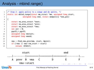 Analysis - mbind range()

 1   /* Step 2: apply policy to a range and do splits. */
 2   static int mbind_range(struct mm_struct *mm, unsigned long start,
 3                  unsigned long end, struct mempolicy *new_pol)
 4   {
 5       struct vm_area_struct *next;
 6       struct vm_area_struct *prev;
 7       struct vm_area_struct *vma;
 8       int err = 0;
 9       pgoff_t pgoff;
10       unsigned long vmstart;
11       unsigned long vmend;
12
13       vma = find_vma_prev(mm, start, &prev);
14       if (!vma || vma->vm_start > start)
15           return -EFAULT;


               start                       end
     ...|--------|========|========|========|--------|...
        A prev B vma      C        D        E        F
             vma->start
                                 First Attempt at Patching Kernel        8/19
 